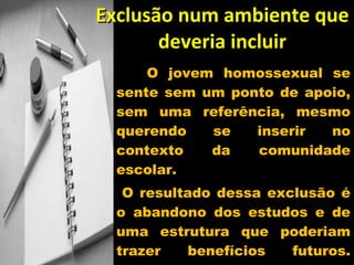 Exclusão num ambiente que deveria incluir O jovem homossexual se sente sem um ponto de apoio, sem uma referência, mesmo querendo se inserir no contexto da comunidade escolar. O resultado dessa exclusão é o abandono dos estudos e de uma estrutura que poderiam trazer benefícios futuros. Preferem não freqüentá- la. 