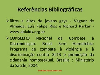 Referências Bibliográficas Ritos e ditos de jovens gays - Vagner de Almeida, Luís Felipe Rios e Richard Parker - www.abiaids.org.br CONSELHO Nacional de Combate à Discriminação. Brasil Sem Homofobia: Programa de combate à violência e à discriminação contra GLTB e promoção da cidadania homossexual. Brasília : Ministério da Saúde, 2004. Profª Esp. Flávia Cunha Lima 