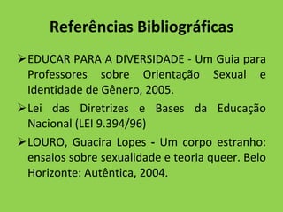 Referências Bibliográficas EDUCAR PARA A DIVERSIDADE - Um Guia para Professores sobre Orientação Sexual e Identidade de Gênero, 2005. Lei das Diretrizes e Bases da Educação Nacional (LEI 9.394/96) LOURO, Guacira Lopes  -  Um corpo estranho: ensaios sobre sexualidade e teoria queer. Belo Horizonte: Autêntica, 2004.  