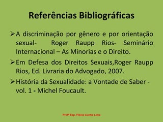 Referências Bibliográficas A discriminação por gênero e por orientação sexual-  Roger Raupp Rios- Seminário Internacional – As Minorias e o Direito. Em Defesa dos Direitos Sexuais,Roger Raupp Rios, Ed. Livraria do Advogado, 2007. História da Sexualidade: a Vontade de Saber - vol. 1  -  Michel Foucault. Profª Esp. Flávia Cunha Lima 