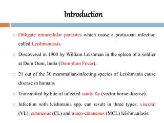 Introduction
 Obligate intracellular parasites which cause a protozoan infection
called Leishmaniasis.
 Discovered in 1900 by William Leishman in the spleen of a soldier
at Dum Dum, India (Dum-dum Fever).
 21 out of the 30 mammalian-infecting species of Leishmania cause
disease in humans
 Transmitted by bite of infected sandy fly (vector borne disease).
 Infection with leishmania spp. can result in three types; visceral
(VL), cutaneous (CL) and muco-cutaneous (MCL) leishmaniasis.
 