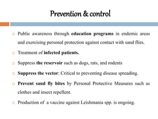 Prevention & control
 Public awareness through education programs in endemic areas
and exercising personal protection against contact with sand flies.
 Treatment of infected patients.
 Suppress the reservoir such as dogs, rats, and rodents
 Suppress the vector: Critical to preventing disease spreading.
 Prevent sand fly bites by Personal Protective Measures such as
clothes and insect repellent.
 Production of a vaccine against Leishmania spp. is ongoing.
 