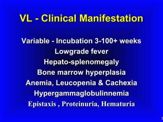 VL - Clinical Manifestation
Variable - Incubation 3-100+ weeks
Lowgrade fever
Hepato-splenomegaly
Bone marrow hyperplasia
Anemia, Leucopenia & Cachexia
Hypergammaglobulinnemia
Epistaxis , Proteinuria, Hematuria

2

 