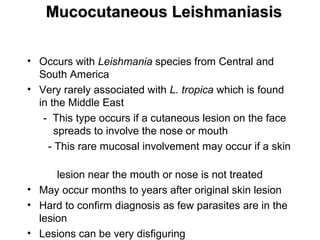 Mucocutaneous LeishmaniasisMucocutaneous Leishmaniasis
• Occurs with Leishmania species from Central and
South America
• Very rarely associated with L. tropica which is found
in the Middle East
- This type occurs if a cutaneous lesion on the face
spreads to involve the nose or mouth
- This rare mucosal involvement may occur if a skin
lesion near the mouth or nose is not treated
• May occur months to years after original skin lesion
• Hard to confirm diagnosis as few parasites are in the
lesion
• Lesions can be very disfiguring
 