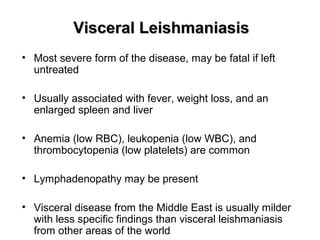 Visceral LeishmaniasisVisceral Leishmaniasis
• Most severe form of the disease, may be fatal if left
untreated
• Usually associated with fever, weight loss, and an
enlarged spleen and liver
• Anemia (low RBC), leukopenia (low WBC), and
thrombocytopenia (low platelets) are common
• Lymphadenopathy may be present
• Visceral disease from the Middle East is usually milder
with less specific findings than visceral leishmaniasis
from other areas of the world
 