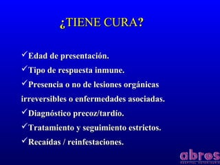 ¿¿TIENE CURATIENE CURA??
Edad de presentación.Edad de presentación.
Tipo de respuesta inmune.Tipo de respuesta inmune.
Presencia o no de lesiones orgánicasPresencia o no de lesiones orgánicas
irreversibles o enfermedades asociadas.irreversibles o enfermedades asociadas.
Diagnóstico precoz/tardío.Diagnóstico precoz/tardío.
Tratamiento y seguimiento estrictos.Tratamiento y seguimiento estrictos.
Recaídas / reinfestaciones.Recaídas / reinfestaciones.
 