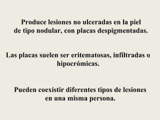Produce lesiones no ulceradas en la piel
  de tipo nodular, con placas despigmentadas.


Las placas suelen ser eritematosas, infiltradas o
                 hipocrómicas.


  Pueden coexistir diferentes tipos de lesiones
           en una misma persona.
 