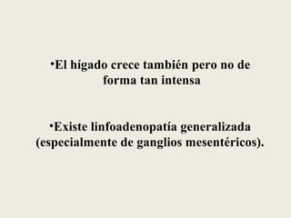 •El hígado crece también pero no de
           forma tan intensa


   •Existe linfoadenopatía generalizada
(especialmente de ganglios mesentéricos).
 