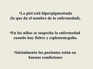 •La piel está hiperpigmentada
(lo que da el nombre de la enfermedad).


•En los niños se sospecha la enfermedad
  cuando hay fiebre y esplenomegalia.


  •Inicialmente los pacientes están en
           buenas condiciones
 