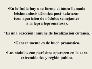 •En la India hay una forma cutánea llamada
    leishmaniosis dérmica post-kala-azar
    (con aparición de nódulos semejantes
            a la lepra lepromatosa).

•Es una reacción inmune de localización cutánea.

     •Generalmente es de buen pronostico.

•Los nódulos con parásitos aparecen en la cara,
        extremidades y región púbica.
 