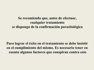 Se recomienda que, antes de efectuar,
              cualquier tratamiento
   se disponga de la confirmación parasitológica



Para lograr el éxito en el tratamiento se debe insistir
en el cumplimiento del mismo. Es necesario tener en
 cuenta algunos factores que conspiran contra esto
 
