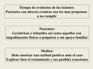 Tiempo de evolucion de las lesiones:
Pacientes con ulceras cronicas son los mas propensos
                    a no cumplir


                     Pacientes:
   Geriatricos e infantiles asi como aquellos con
impedimentos fisicos o psiquicos o sin apoyo familiar


                       Medico:
   Debe mostrar una actitud positiva ante el caso
Explicar bien el tratamiento y sus posibles reacciones
 