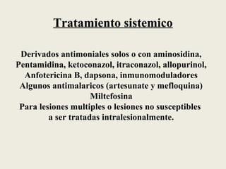 Tratamiento sistemico

 Derivados antimoniales solos o con aminosidina,
Pentamidina, ketoconazol, itraconazol, allopurinol,
  Anfotericina B, dapsona, inmunomoduladores
 Algunos antimalaricos (artesunate y mefloquina)
                     Miltefosina
 Para lesiones multiples o lesiones no susceptibles
         a ser tratadas intralesionalmente.
 
