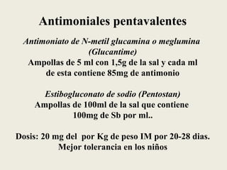 Antimoniales pentavalentes
 Antimoniato de N-metil glucamina o meglumina
                 (Glucantime)
  Ampollas de 5 ml con 1,5g de la sal y cada ml
      de esta contiene 85mg de antimonio

      Estibogluconato de sodio (Pentostan)
    Ampollas de 100ml de la sal que contiene
             100mg de Sb por ml..

Dosis: 20 mg del por Kg de peso IM por 20-28 dias.
           Mejor tolerancia en los niños
 