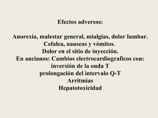 Efectos adversos:

Anorexia, malestar general, mialgias, dolor lumbar.
           Cefalea, nauseas y vómitos.
           Dolor en el sitio de inyección.
 En ancianos: Cambios electrocardiograficos con:
              inversión de la onda T
          prolongación del intervalo Q-T
                    Arritmias
                 Hepatotoxicidad
 