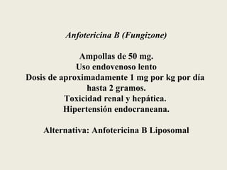 Anfotericina B (Fungizone)

              Ampollas de 50 mg.
             Uso endovenoso lento
Dosis de aproximadamente 1 mg por kg por día
                hasta 2 gramos.
          Toxicidad renal y hepática.
          Hipertensión endocraneana.

    Alternativa: Anfotericina B Liposomal
 