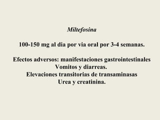 Miltefosina

  100-150 mg al dia por via oral por 3-4 semanas.

Efectos adversos: manifestaciones gastrointestinales
               Vomitos y diarreas.
     Elevaciones transitorias de transaminasas
                Urea y creatinina.
 
