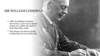SIR WILLIAM LEISHMAN
• 1900- Sir William Leishman
discovered L.donovani in spleen
smears of a soldier who died of
fever Dum Dum, India
• This disease was known locally
as Dum Dum Fever or Kala azar
 