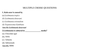 MULTIPLE CHOISE QUESTIONS
1. Kala azar is caused by
(a) Leishmania tropics
(b) Leishmania donovani
(c) Leishmania orientalism
(d) Trypanosoma Gambians
Ans:(b) Leishmania donovani
2.Leishmania is cultured in ________________ media?
(a). Chocolate agar
(b). NNN
(c). Tellurite
(d). Sabourauds
Ans:(b). NNN
 