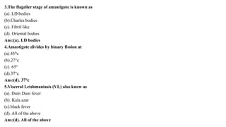 3.The flageller stage of amastigote is known as
(a). LD bodies
(b).Charles bodies
(c). Fibril like
(d). Oriental bodies
Ans:(a). LD bodies
4.Amastigote divides by binary fission at
(a).45°c
(b).27°c
(c). 65°
(d).37°c
Ans:(d). 37°c
5.Visceral Leishmaniasis (VL) also know as
(a). Dum Dum fever
(b). Kala azar
(c).black fever
(d). All of the above
Ans:(d). All of the above
 