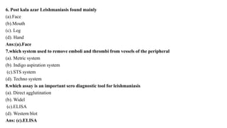 6. Post kala azar Leishmaniasis found mainly
(a).Face
(b).Mouth
(c). Leg
(d). Hand
Ans:(a).Face
7.which system used to remove emboli and thrombi from vessels of the peripheral
(a). Metric system
(b). Indigo aspiration system
(c).STS system
(d). Techno system
8.which assay is an important sero diagnostic tool for leishmaniasis
(a). Direct agglutination
(b). Widel
(c).ELISA
(d). Western blot
Ans: (c).ELISA
 