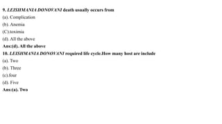 9. LEISHMANIA DONOVANI death usually occurs from
(a). Complication
(b). Anemia
(C).toximia
(d). All the above
Ans:(d). All the above
10. LEISHMANIA DONOVANI required life cycle.How many host are include
(a). Two
(b). Three
(c).four
(d). Five
Ans:(a). Two
 