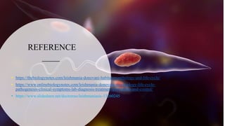 REFERENCE
• https://thebiologynotes.com/leishmania-donovani-habitat-morphology-and-life-cycle/
• https://www.onlinebiologynotes.com/leishmania-donovani-morphology-life-cycle-
pathogenesis-clinical-symptoms-lab-diagnosis-treatment-prevention-and-control/
• https://www.slideshare.net/doctorrao/leishmaniasis-13260245
 