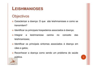 LEISHMANIOSES
Objectivos
Caracterizar a doença: O que são leishmanioses e como se
transmitem?
Identificar os principais hospedeiros associados à doença;
Integrar a leishmaniose canina no conceito das
leishmanioses;
Identificar os principais sintomas associados à doença em
cães e gatos;
Reconhecer a doença como sendo um problema de saúde
pública. 2
 