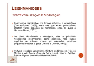 LEISHMANIOSES
CONTEXTUALIZAÇÃO E MOTIVAÇÃO
Importância significativa em termos médicos e veterinários
(Dantas-Torres, 2006), uma vez que estes protozoários
afectam várias espécies de mamíferos, entre os quais o
Homem (Dedet, 2001);
Os cães, domésticos e selvagens, são os principais
hospedeiros reservatórios desta zoonose, mas outras
espécies de animais podem ser infectadas, incluindo
pequenos roedores e gatos (Neafie & Connor, 1976);
Portugal : espécie Leishmania infantum, endémica em Trás os
Montes e Alto Douro, Cova da Beira, Lousã, Lisboa, Setúbal,
Évora e Algarve (Biomedical Research,2005). 3
 