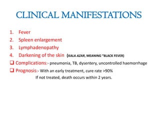 CLINICAL MANIFESTATIONS
1. Fever
2. Spleen enlargement
3. Lymphadenopathy
4. Darkening of the skin (KALA AZAR, MEANING “BLACK FEVER)
 Complications:- pneumonia, TB, dysentery, uncontrolled haemorrhage
 Prognosis:- With an early treatment, cure rate >90%
If not treated, death occurs within 2 years.

 