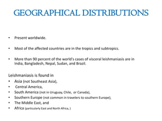 GEOGRAPHICAL DISTRIBUTIONS
• Present worldwide.
• Most of the affected countries are in the tropics and subtropics.
• More than 90 percent of the world's cases of visceral leishmaniasis are in
India, Bangladesh, Nepal, Sudan, and Brazil.
Leishmaniasis is found in
• Asia (not Southeast Asia),
• Central America,
• South America (not in Uruguay, Chile, or Canada),
• Southern Europe (not common in travelers to southern Europe),
• The Middle East, and
• Africa (particularly East and North Africa, )
 
