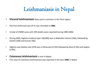 Leishmaniasis in Nepal
• Visceral leishmaniasis (kala azar) is common in the Terai region.
• The first confirmed case of VL was recorded in 1980.
• A total of 25890 cases with 599 deaths were reported during 1980-2006.
• During 2003, highest incidence (per 100,000) was in Mahottari district (184), followed by
Sarlahi (100) and Sunsari (96).
• Highest case fatality rate (CFR) was in Dhanusha (2.9%) followed by Bara (2.4%) and Saptari
(2.0%).
• Cutaneous leishmaniasis is rare in Nepal.
• First case of cutaneous leishmaniasis was reported in the year 2006 in Nepal.
 
