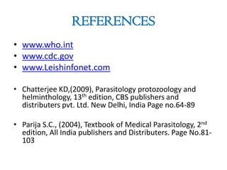 REFERENCES
• www.who.int
• www.cdc.gov
• www.Leishinfonet.com
• Chatterjee KD,(2009), Parasitology protozoology and
helminthology, 13th edition, CBS publishers and
distributers pvt. Ltd. New Delhi, India Page no.64-89
• Parija S.C., (2004), Textbook of Medical Parasitology, 2nd
edition, All India publishers and Distributers. Page No.81-
103
 