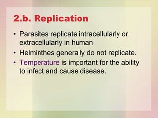 2.b. Replication
• Parasites replicate intracellularly or
  extracellularly in human
• Helminthes generally do not replicate.
• Temperature is important for the ability
  to infect and cause disease.
 
