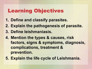 Learning Objectives
1. Define and classify parasites.
2. Explain the pathogenesis of parasite.
3. Define leishmaniasis.
4. Mention the types & causes, risk
   factors, signs & symptoms, diagnosis,
   complications, treatment &
   prevention.
5. Explain the life cycle of Leishmania.
 
