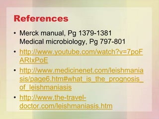 References
• Merck manual, Pg 1379-1381
  Medical microbiology, Pg 797-801
• http://www.youtube.com/watch?v=7poF
  ARIxPoE
• http://www.medicinenet.com/leishmania
  sis/page6.htm#what_is_the_prognosis_
  of_leishmaniasis
• http://www.the-travel-
  doctor.com/leishmaniasis.htm
 