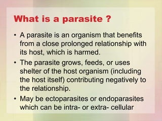 What is a parasite ?
• A parasite is an organism that benefits
  from a close prolonged relationship with
  its host, which is harmed.
• The parasite grows, feeds, or uses
  shelter of the host organism (including
  the host itself) contributing negatively to
  the relationship.
• May be ectoparasites or endoparasites
  which can be intra- or extra- cellular
 