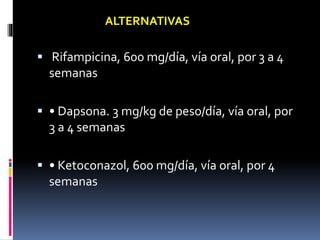  Rifampicina, 600 mg/día, vía oral, por 3 a 4
semanas
 • Dapsona. 3 mg/kg de peso/día, vía oral, por
3 a 4 semanas
 • Ketoconazol, 600 mg/día, vía oral, por 4
semanas
ALTERNATIVAS
 