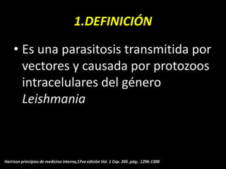 1.DEFINICIÓN
• Es una parasitosis transmitida por
vectores y causada por protozoos
intracelulares del género
Leishmania
Harrison principios de medicina interna,17va edición Vol. 1 Cap. 205 ,pág.. 1296-1300
 