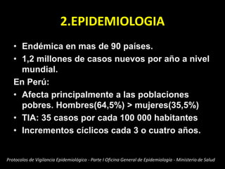 2.EPIDEMIOLOGIA
• Endémica en mas de 90 países.
• 1,2 millones de casos nuevos por año a nivel
mundial.
En Perú:
• Afecta principalmente a las poblaciones
pobres. Hombres(64,5%) > mujeres(35,5%)
• TIA: 35 casos por cada 100 000 habitantes
• Incrementos cíclicos cada 3 o cuatro años.
Protocolos de Vigilancia Epidemiológica - Parte I Oficina General de Epidemiología - Ministerio de Salud
 