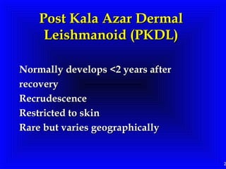 2
Post Kala Azar DermalPost Kala Azar Dermal
Leishmanoid (PKDL)Leishmanoid (PKDL)
Normally develops <2 years afterNormally develops <2 years after
recoveryrecovery
RecrudescenceRecrudescence
Restricted to skinRestricted to skin
Rare but varies geographicallyRare but varies geographically
 