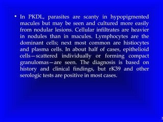3
• In PKDL, parasites are scanty in hypopigmented
macules but may be seen and cultured more easily
from nodular lesions. Cellular infiltrates are heavier
in nodules than in macules. Lymphocytes are the
dominant cells; next most common are histiocytes
and plasma cells. In about half of cases, epithelioid
cells—scattered individually or forming compact
granulomas—are seen. The diagnosis is based on
history and clinical findings, but rK39 and other
serologic tests are positive in most cases.
 