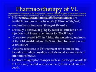 3
Pharmacotherapy of VL
A pentavalent antimonial is the drug of choice in most endemic regions of the world, but there
is widespread resistance to antimony in the Indian state of Bihar, where either amphotericin B
(AmB) deoxycholate , parmomycin or miltefosine is preferred• Two pentavalent antimonial (SbV
) preparations are
available: sodium stibogluconate (100 mg of SbV
/mL)
• meglumine antimonate (85 mg of SbV
/mL).
• The daily dose is 20 mg/kg by rapid IV infusion or IM
injection, and therapy continues for 28–30 days.
• Cure rates exceed 90% in Africa, the Americas, and most
of the Old World but are <50% in Bihar, India, as a result
of resistance.
• Adverse reactions to SbV
treatment are common and
include arthralgia, myalgia, and elevated serum levels of
aminotransferases.
• Electrocardiographic changes such as prolongation of QTc
to >0.5 s may herald ventricular arrhythmia and sudden
death.
 