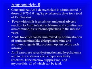3
Amphotericin B
• Conventional AmB deoxycholate is administered in
doses of 0.75–1.0 mg/kg on alternate days for a total
of 15 infusions.
• Fever with chills is an almost universal adverse
reaction to AmB infusions. Nausea and vomiting are
also common, as is thrombophlebitis in the infused
veins.
• Acute toxicities can be minimized by administration
of antihistamines like chlorpheniramine and
antipyretic agents like acetaminophen before each
infusion.
• AmB can cause renal dysfunction and hypokalemia
and in rare instances elicits hypersensitivity
reactions, bone marrow suppression, and
myocarditis, all of which can be fatal.
 
