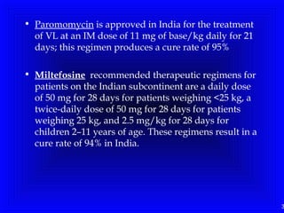 3
• Paromomycin is approved in India for the treatment
of VL at an IM dose of 11 mg of base/kg daily for 21
days; this regimen produces a cure rate of 95%
• Miltefosine recommended therapeutic regimens for
patients on the Indian subcontinent are a daily dose
of 50 mg for 28 days for patients weighing <25 kg, a
twice-daily dose of 50 mg for 28 days for patients
weighing 25 kg, and 2.5 mg/kg for 28 days for
children 2–11 years of age. These regimens result in a
cure rate of 94% in India.
 