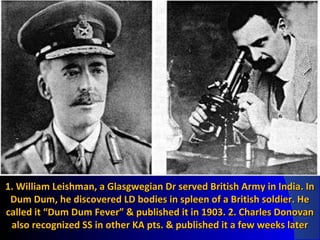 1. William Leishman, a Glasgwegian Dr served British Army in India. In1. William Leishman, a Glasgwegian Dr served British Army in India. In
Dum Dum, he discovered LD bodies in spleen of a British soldier. HeDum Dum, he discovered LD bodies in spleen of a British soldier. He
called it “Dum Dum Fever” & published it in 1903. 2. Charles Donovancalled it “Dum Dum Fever” & published it in 1903. 2. Charles Donovan
also recognized SS in other KA pts. & published it a few weeks lateralso recognized SS in other KA pts. & published it a few weeks later
 