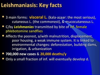 Leishmaniasis: Key factsLeishmaniasis: Key facts
 3 main forms:3 main forms: visceral L.visceral L. (kala-azaar: the most serious),(kala-azaar: the most serious),
cutaneous L. (the commonest), & mucocutaneous L.cutaneous L. (the commonest), & mucocutaneous L.
 C/byC/by LeishmaniasLeishmanias transmitted by bite oftransmitted by bite of inf. femaleinf. female
phlebotomine sandfliesphlebotomine sandflies
 Affects the poorest, a/with malnutrition, displacement,Affects the poorest, a/with malnutrition, displacement,
poor housing, a weak immune system. Itpoor housing, a weak immune system. It is linked tois linked to
environmental changes: deforestation, building dams,environmental changes: deforestation, building dams,
irrigation, & urbanizationirrigation, & urbanization
 700,000 new cases700,000 new cases && 20,000 deaths/y20,000 deaths/y
 Only a small fraction of inf. will eventually develop d.Only a small fraction of inf. will eventually develop d.
 
