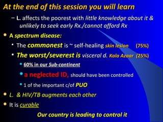 At the end of this session you will learnAt the end of this session you will learn
– L.L. affects the poorest withaffects the poorest with little knowledge about it &little knowledge about it &
unlikely to seek early Rx./cannot afford Rxunlikely to seek early Rx./cannot afford Rx
 AA spectrum disease:spectrum disease:
• TheThe commonestcommonest is ~is ~ self-healingself-healing skin lesionskin lesion ((75%)75%)
• The worst/The worst/severest isseverest is visceral d.visceral d. Kala Azaar (Kala Azaar (25%)25%)
 60% in our60% in our Sub-continentSub-continent
a neglected ID,a neglected ID, should have been controlledshould have been controlled

1 of the important c/of1 of the important c/of PUOPUO
 L. & HIV/TB augments each otherL. & HIV/TB augments each other
 It isIt is curablecurable
Our country is leading to control itOur country is leading to control it
 