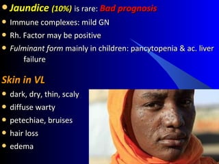 JaundiceJaundice (10%)(10%) is rare:is rare: Bad prognosisBad prognosis
 Immune complexes: mild GNImmune complexes: mild GN
 Rh. Factor may be positiveRh. Factor may be positive
 Fulminant formFulminant form mainly in children: pancytopenia & ac. livermainly in children: pancytopenia & ac. liver
failurefailure
Skin in VLSkin in VL
 dark, dry, thin, scalydark, dry, thin, scaly
 diffuse wartydiffuse warty
 petechiae, bruisespetechiae, bruises
 hair losshair loss
 edemaedema
 