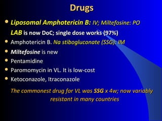 DrugsDrugs
 Liposomal Amphotericin B:Liposomal Amphotericin B: IV; Miltefosine: POIV; Miltefosine: PO
LABLAB is now DoC; single dose works (97%)is now DoC; single dose works (97%)
 Amphotericin B.Amphotericin B. Na stibogluconate (SSG): IMNa stibogluconate (SSG): IM
 MiltefosineMiltefosine is newis new
 PentamidinePentamidine
 Paromomycin in VL. It is low-costParomomycin in VL. It is low-cost
 Ketoconazole, ItraconazoleKetoconazole, Itraconazole
The commonest drug for VL wasThe commonest drug for VL was SSGSSG x 4w; now variablyx 4w; now variably
resistant in many countriesresistant in many countries
 